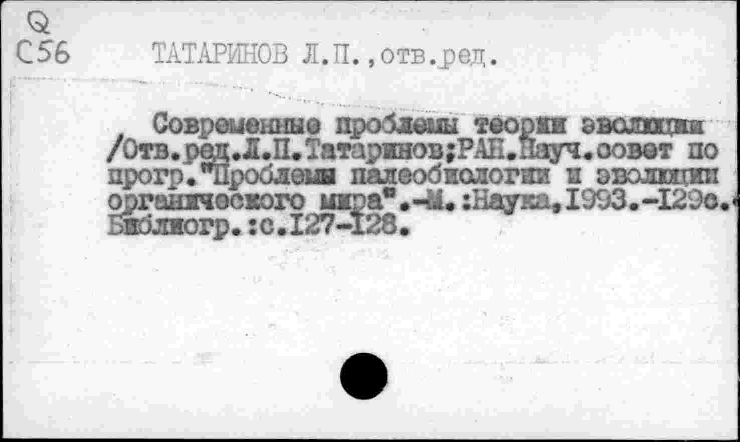 ﻿ТАТАРИНОВ Л.П.»отв.ред.
Совреиешгые проблемы теории эволюции /Отв,рад.Д.П.Татаринов;РАК.Науч, совет по прогр. "Проблем! палеобиологии и эволют: ооганпеского шса".-М.:Наука, 1993.-129с. жлиогр.: с.127-128.